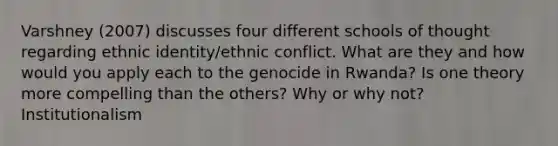 Varshney (2007) discusses four different schools of thought regarding ethnic identity/ethnic conflict. What are they and how would you apply each to the genocide in Rwanda? Is one theory more compelling than the others? Why or why not? Institutionalism