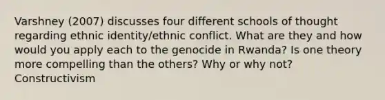 Varshney (2007) discusses four different schools of thought regarding ethnic identity/ethnic conflict. What are they and how would you apply each to the genocide in Rwanda? Is one theory more compelling than the others? Why or why not? Constructivism