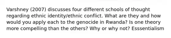 Varshney (2007) discusses four different schools of thought regarding ethnic identity/ethnic conflict. What are they and how would you apply each to the genocide in Rwanda? Is one theory more compelling than the others? Why or why not? Esssentialism