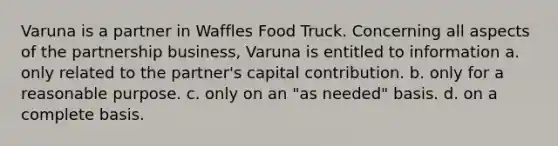 Varuna is a partner in Waffles Food Truck. Concerning all aspects of the partnership business, Varuna is entitled to information a. only related to the partner's capital contribution. b. only for a reasonable purpose. c. only on an "as needed" basis. d. on a complete basis.