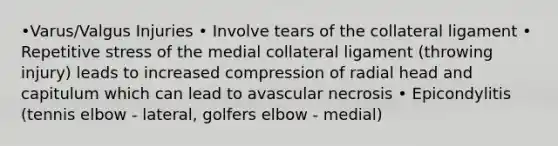 •Varus/Valgus Injuries • Involve tears of the collateral ligament • Repetitive stress of the medial collateral ligament (throwing injury) leads to increased compression of radial head and capitulum which can lead to avascular necrosis • Epicondylitis (tennis elbow - lateral, golfers elbow - medial)