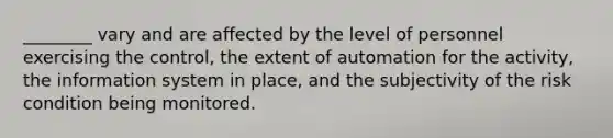 ________ vary and are affected by the level of personnel exercising the control, the extent of automation for the activity, the information system in place, and the subjectivity of the risk condition being monitored.