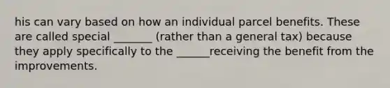 his can vary based on how an individual parcel benefits. These are called special _______ (rather than a general tax) because they apply specifically to the ______receiving the benefit from the improvements.