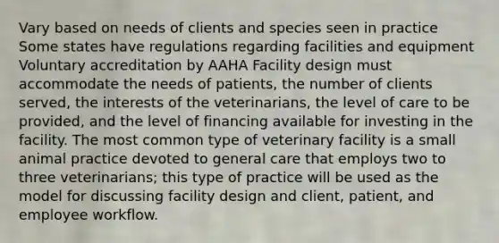 Vary based on needs of clients and species seen in practice Some states have regulations regarding facilities and equipment Voluntary accreditation by AAHA Facility design must accommodate the needs of patients, the number of clients served, the interests of the veterinarians, the level of care to be provided, and the level of financing available for investing in the facility. The most common type of veterinary facility is a small animal practice devoted to general care that employs two to three veterinarians; this type of practice will be used as the model for discussing facility design and client, patient, and employee workflow.