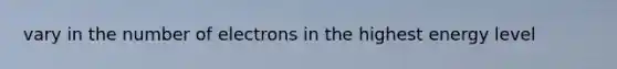 vary in the number of electrons in the highest energy level