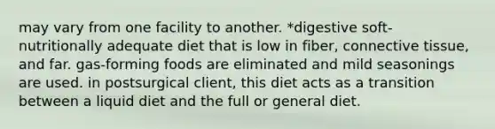 may vary from one facility to another. *digestive soft-nutritionally adequate diet that is low in fiber, connective tissue, and far. gas-forming foods are eliminated and mild seasonings are used. in postsurgical client, this diet acts as a transition between a liquid diet and the full or general diet.