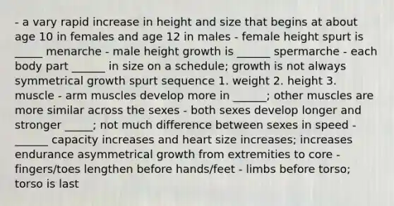 - a vary rapid increase in height and size that begins at about age 10 in females and age 12 in males - female height spurt is _____ menarche - male height growth is ______ spermarche - each body part ______ in size on a schedule; growth is not always symmetrical growth spurt sequence 1. weight 2. height 3. muscle - arm muscles develop more in ______; other muscles are more similar across the sexes - both sexes develop longer and stronger _____; not much difference between sexes in speed - ______ capacity increases and heart size increases; increases endurance asymmetrical growth from extremities to core - fingers/toes lengthen before hands/feet - limbs before torso; torso is last