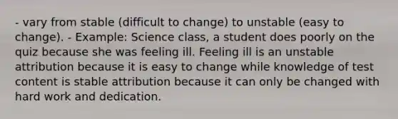 - vary from stable (difficult to change) to unstable (easy to change). - Example: Science class, a student does poorly on the quiz because she was feeling ill. Feeling ill is an unstable attribution because it is easy to change while knowledge of test content is stable attribution because it can only be changed with hard work and dedication.