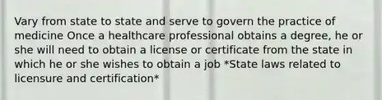 Vary from state to state and serve to govern the practice of medicine Once a healthcare professional obtains a degree, he or she will need to obtain a license or certificate from the state in which he or she wishes to obtain a job *State laws related to licensure and certification*