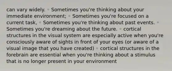 can vary widely. ◦ Sometimes you're thinking about your immediate environment; ◦ Sometimes you're focused on a current task, ◦ Sometimes you're thinking about past events. ◦ Sometimes you're dreaming about the future. ◦ cortical structures in the visual system are especially active when you're consciously aware of sights in front of your eyes (or aware of a visual image that you have created) ◦ cortical structures in the forebrain are essential when you're thinking about a stimulus that is no longer present in your environment