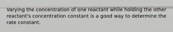 Varying the concentration of one reactant while holding the other reactant's concentration constant is a good way to determine the rate constant.