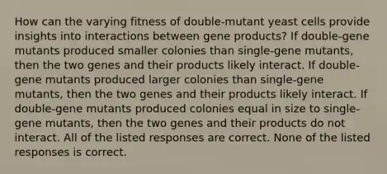 How can the varying fitness of double-mutant yeast cells provide insights into interactions between gene products? If double-gene mutants produced smaller colonies than single-gene mutants, then the two genes and their products likely interact. If double-gene mutants produced larger colonies than single-gene mutants, then the two genes and their products likely interact. If double-gene mutants produced colonies equal in size to single-gene mutants, then the two genes and their products do not interact. All of the listed responses are correct. None of the listed responses is correct.