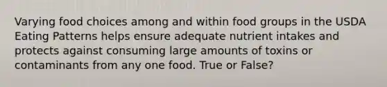 Varying food choices among and within food groups in the USDA Eating Patterns helps ensure adequate nutrient intakes and protects against consuming large amounts of toxins or contaminants from any one food. True or False?