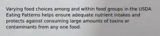 Varying food choices among and within food groups in the USDA Eating Patterns helps ensure adequate nutrient intakes and protects against consuming large amounts of toxins or contaminants from any one food.