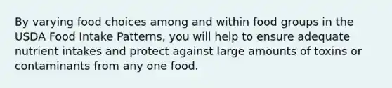 By varying food choices among and within food groups in the USDA Food Intake Patterns, you will help to ensure adequate nutrient intakes and protect against large amounts of toxins or contaminants from any one food.​