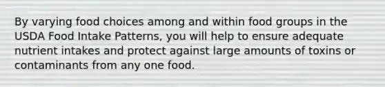 By varying food choices among and within food groups in the USDA Food Intake Patterns, you will help to ensure adequate nutrient intakes and protect against large amounts of toxins or contaminants from any one food.