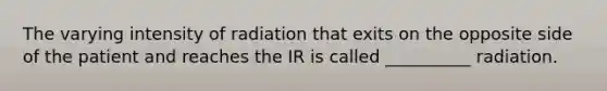 The varying intensity of radiation that exits on the opposite side of the patient and reaches the IR is called __________ radiation.