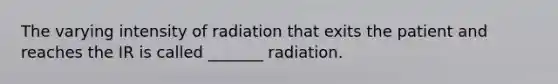 The varying intensity of radiation that exits the patient and reaches the IR is called _______ radiation.