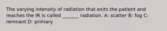 The varying intensity of radiation that exits the patient and reaches the IR is called _______ radiation. A: scatter B: fog C: remnant D: primary