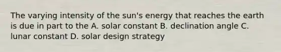 The varying intensity of the sun's energy that reaches the earth is due in part to the A. solar constant B. declination angle C. lunar constant D. solar design strategy