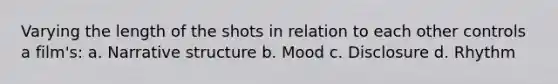 Varying the length of the shots in relation to each other controls a film's: a. Narrative structure b. Mood c. Disclosure d. Rhythm