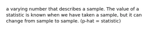 a varying number that describes a sample. The value of a statistic is known when we have taken a sample, but it can change from sample to sample. (p-hat = statistic)