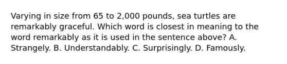 Varying in size from 65 to 2,000 pounds, sea turtles are remarkably graceful. Which word is closest in meaning to the word remarkably as it is used in the sentence above? A. Strangely. B. Understandably. C. Surprisingly. D. Famously.