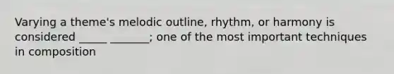 Varying a theme's melodic outline, rhythm, or harmony is considered _____ _______; one of the most important techniques in composition