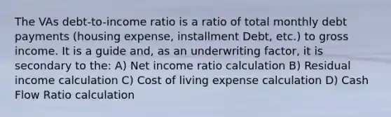 The VAs debt-to-income ratio is a ratio of total monthly debt payments (housing expense, installment Debt, etc.) to gross income. It is a guide and, as an underwriting factor, it is secondary to the: A) Net income ratio calculation B) Residual income calculation C) Cost of living expense calculation D) Cash Flow Ratio calculation