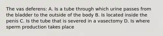 The vas deferens: A. Is a tube through which urine passes from the bladder to the outside of the body B. Is located inside the penis C. Is the tube that is severed in a vasectomy D. Is where sperm production takes place