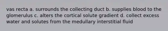 vas recta a. surrounds the collecting duct b. supplies blood to the glomerulus c. alters the cortical solute gradient d. collect excess water and solutes from the medullary interstitial fluid