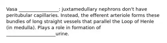 Vasa _________________: juxtamedullary nephrons don't have peritubular capillaries. Instead, the efferent arteriole forms these bundles of long straight vessels that parallel the Loop of Henle (in medulla). Plays a role in formation of _____________________urine.