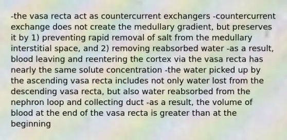 -the vasa recta act as countercurrent exchangers -countercurrent exchange does not create the medullary gradient, but preserves it by 1) preventing rapid removal of salt from the medullary interstitial space, and 2) removing reabsorbed water -as a result, blood leaving and reentering the cortex via the vasa recta has nearly the same solute concentration -the water picked up by the ascending vasa recta includes not only water lost from the descending vasa recta, but also water reabsorbed from the nephron loop and collecting duct -as a result, the volume of blood at the end of the vasa recta is <a href='https://www.questionai.com/knowledge/ktgHnBD4o3-greater-than' class='anchor-knowledge'>greater than</a> at the beginning