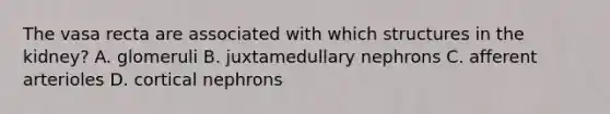 The vasa recta are associated with which structures in the kidney? A. glomeruli B. juxtamedullary nephrons C. afferent arterioles D. cortical nephrons