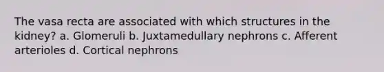 The vasa recta are associated with which structures in the kidney? a. Glomeruli b. Juxtamedullary nephrons c. Afferent arterioles d. Cortical nephrons