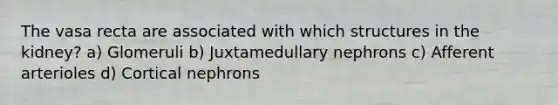 The vasa recta are associated with which structures in the kidney? a) Glomeruli b) Juxtamedullary nephrons c) Afferent arterioles d) Cortical nephrons