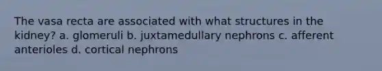 The vasa recta are associated with what structures in the kidney? a. glomeruli b. juxtamedullary nephrons c. afferent anterioles d. cortical nephrons