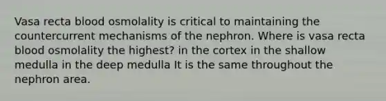 Vasa recta blood osmolality is critical to maintaining the countercurrent mechanisms of the nephron. Where is vasa recta blood osmolality the highest? in the cortex in the shallow medulla in the deep medulla It is the same throughout the nephron area.