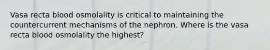 Vasa recta blood osmolality is critical to maintaining the countercurrent mechanisms of the nephron. Where is the vasa recta blood osmolality the highest?