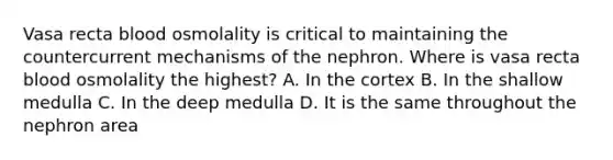 Vasa recta blood osmolality is critical to maintaining the countercurrent mechanisms of the nephron. Where is vasa recta blood osmolality the highest? A. In the cortex B. In the shallow medulla C. In the deep medulla D. It is the same throughout the nephron area