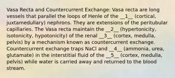 Vasa Recta and Countercurrent Exchange: Vasa recta are long vessels that parallel the loops of Henle of the __1__ (cortical, juxtamedullary) nephrons. They are extensions of the peritubular capillaries. The Vasa recta maintain the __2__ (hypertonicity, isotonicity, hypotonicity) of the renal __3__ (cortex, medulla, pelvis) by a mechanism known as countercurrent exchange. Countercurrent exchange traps NaCl and __4__ (ammonia, urea, glutamate) in the interstitial fluid of the __5__ (cortex, medulla, pelvis) while water is carried away and returned to <a href='https://www.questionai.com/knowledge/k7oXMfj7lk-the-blood' class='anchor-knowledge'>the blood</a> stream.