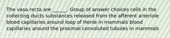 The vasa recta are ______. Group of answer choices cells in the collecting ducts substances released from the afferent arteriole blood capillaries around loop of Henle in mammals blood capillaries around the proximal convoluted tubules in mammals