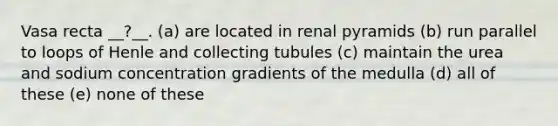 Vasa recta __?__. (a) are located in renal pyramids (b) run parallel to loops of Henle and collecting tubules (c) maintain the urea and sodium concentration gradients of the medulla (d) all of these (e) none of these