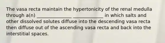 The vasa recta maintain the hypertonicity of the renal medulla through a(n) _______________ _____________ in which salts and other dissolved solutes diffuse into the descending vasa recta then diffuse out of the ascending vasa recta and back into the interstitial spaces.