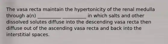 The vasa recta maintain the hypertonicity of the renal medulla through a(n) __________ __________ in which salts and other dissolved solutes diffuse into the descending vasa recta then diffuse out of the ascending vasa recta and back into the interstitial spaces.