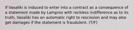 If Vasaliki is induced to enter into a contract as a consequence of a statement made by Lampros with reckless indifference as to its truth, Vasaliki has an automatic right to rescission and may also get damages if the statement is fraudulent. (T/F)