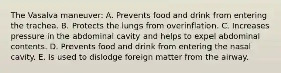 The Vasalva maneuver: A. Prevents food and drink from entering the trachea. B. Protects the lungs from overinflation. C. Increases pressure in the abdominal cavity and helps to expel abdominal contents. D. Prevents food and drink from entering the nasal cavity. E. Is used to dislodge foreign matter from the airway.