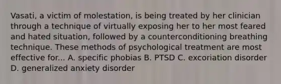 Vasati, a victim of molestation, is being treated by her clinician through a technique of virtually exposing her to her most feared and hated situation, followed by a counterconditioning breathing technique. These methods of psychological treatment are most effective for... A. specific phobias B. PTSD C. excoriation disorder D. generalized anxiety disorder