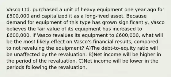 Vasco Ltd. purchased a unit of heavy equipment one year ago for £500,000 and capitalized it as a long-lived asset. Because demand for equipment of this type has grown significantly, Vasco believes the fair value of its equipment has increased to £600,000. If Vasco revalues its equipment to £600,000, what will be the most likely effect on Vasco's financial results, compared to not revaluing the equipment? A)The debt-to-equity ratio will be unaffected by the revaluation. B)Net income will be higher in the period of the revaluation. C)Net income will be lower in the periods following the revaluation.