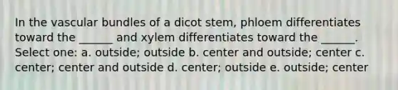 In the vascular bundles of a dicot stem, phloem differentiates toward the ______ and xylem differentiates toward the ______. Select one: a. outside; outside b. center and outside; center c. center; center and outside d. center; outside e. outside; center